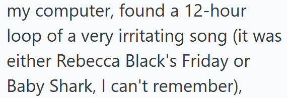my computer, found a 12-hour loop of a very irritating song (it was either Rebecca Black's Friday or Baby Shark, I can't remember),