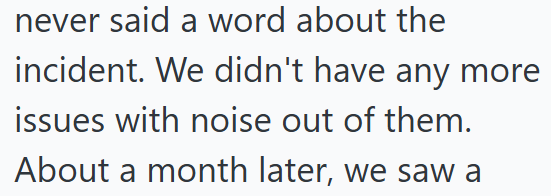 never said a word about the incident. We didn't have any more issues with noise out of them. About a month later, we saw a