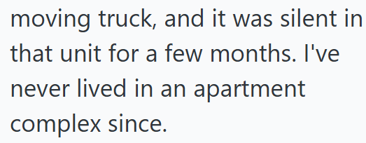 moving truck, and it was silent in that unit for a few months. I've never lived in an apartment complex since.