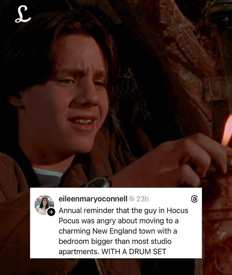 L eileenmaryoconnell Ⓒ 23h + Annual reminder that the guy in Hocus Pocus was angry about moving to a charming New England town with a bedroom bigger than most studio apartments. WITH A DRUM SET
