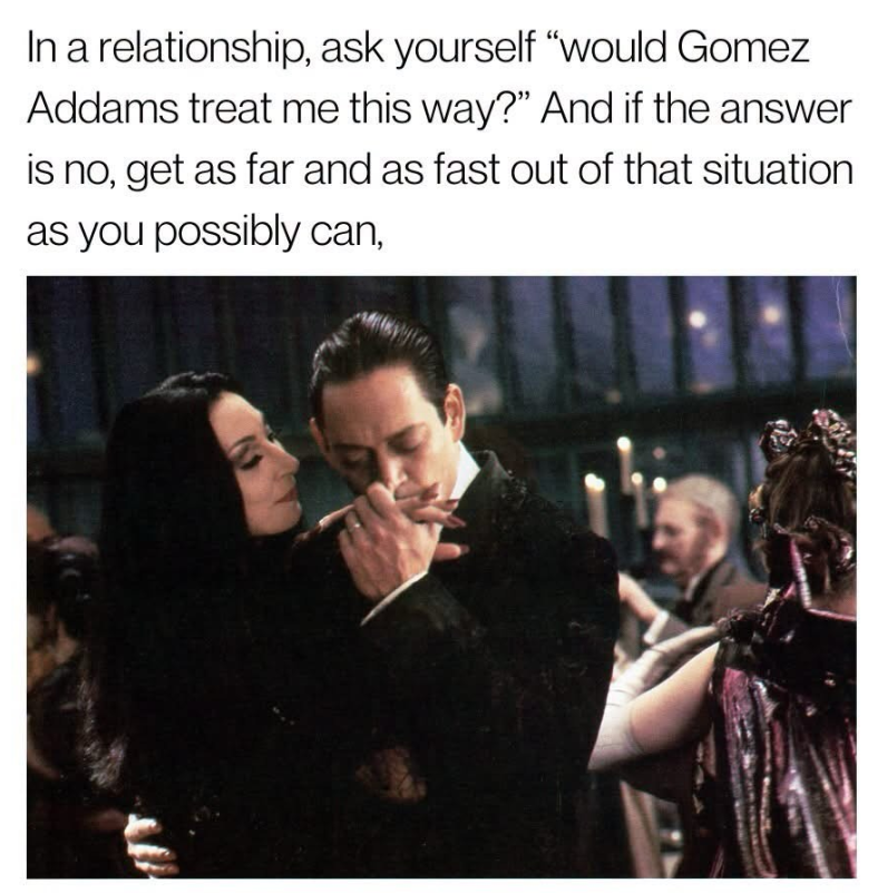 In a relationship, ask yourself "would Gomez Addams treat me this way?" And if the answer is no, get as far and as fast out of that situation as you possibly can,