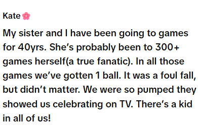 Kate My sister and I have been going to games for 40yrs. She's probably been to 300+ games herself(a true fanatic). In all those games we've gotten 1 ball. It was a foul fall, but didn't matter. We were so pumped they showed us celebrating on TV. There's a kid in all of us!