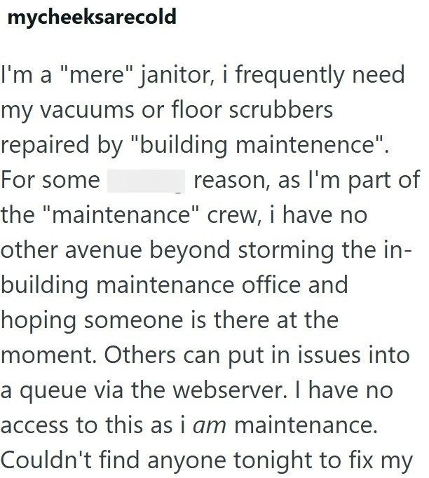mycheeksarecold I'm a "mere" janitor, i frequently need my vacuums or floor scrubbers repaired by "building maintenence". For some reason, as I'm part of the "maintenance" crew, i have no other avenue beyond storming the in- building maintenance office and hoping someone is there at the moment. Others can put in issues into a queue via the webserver. I have no access to this as i am maintenance. Couldn't find anyone tonight to fix my