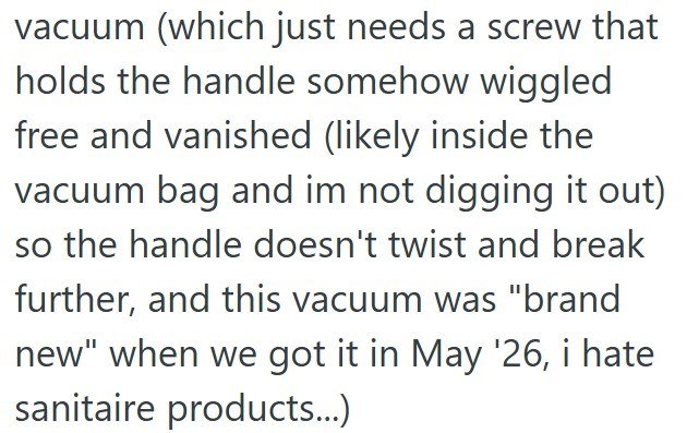 vacuum (which just needs a screw that holds the handle somehow wiggled free and vanished (likely inside the vacuum bag and im not digging it out) so the handle doesn't twist and break further, and this vacuum was "brand new" when we got it in May '26, i hate sanitaire products...)