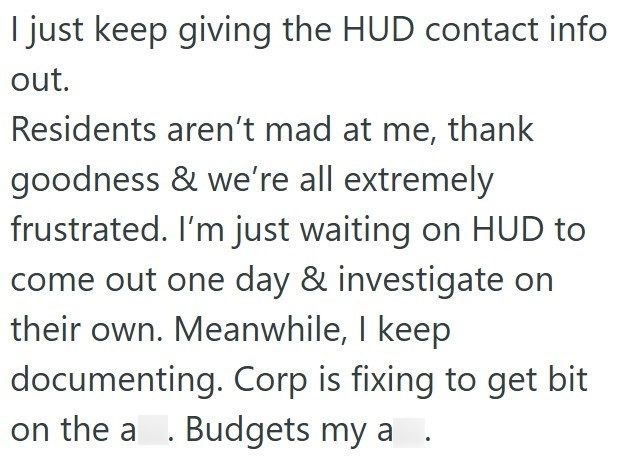 I just keep giving the HUD contact info out. Residents aren't mad at me, thank goodness & we're all extremely frustrated. I'm just waiting on HUD to come out one day & investigate on their own. Meanwhile, I keep documenting. Corp is fixing to get bit on the a. Budgets my a