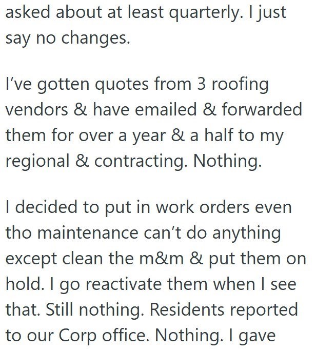 asked about at least quarterly. I just say no changes. I've gotten quotes from 3 roofing vendors & have emailed & forwarded them for over a year & a half to my regional & contracting. Nothing. I decided to put in work orders even tho maintenance can't do anything except clean the m&m & put them on hold. I go reactivate them when I see that. Still nothing. Residents reported to our Corp office. Nothing. I gave