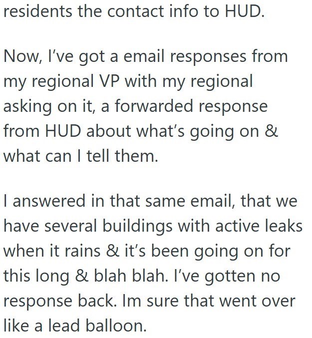 residents the contact info to HUD. Now, I've got a email responses from my regional VP with my regional asking on it, a forwarded response from HUD about what's going on & what can I tell them. I answered in that same email, that we have several buildings with active leaks when it rains & it's been going on for this long & blah blah. I've gotten no response back. Im sure that went over like a lead balloon.