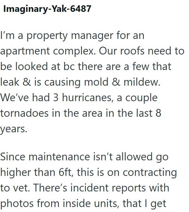 Imaginary-Yak-6487 I'm a property manager for an apartment complex. Our roofs need to be looked at bc there are a few that leak & is causing mold & mildew. We've had 3 hurricanes, a couple tornadoes in the area in the last 8 years. Since maintenance isn't allowed go higher than 6ft, this is on contracting to vet. There's incident reports with photos from inside units, that I get