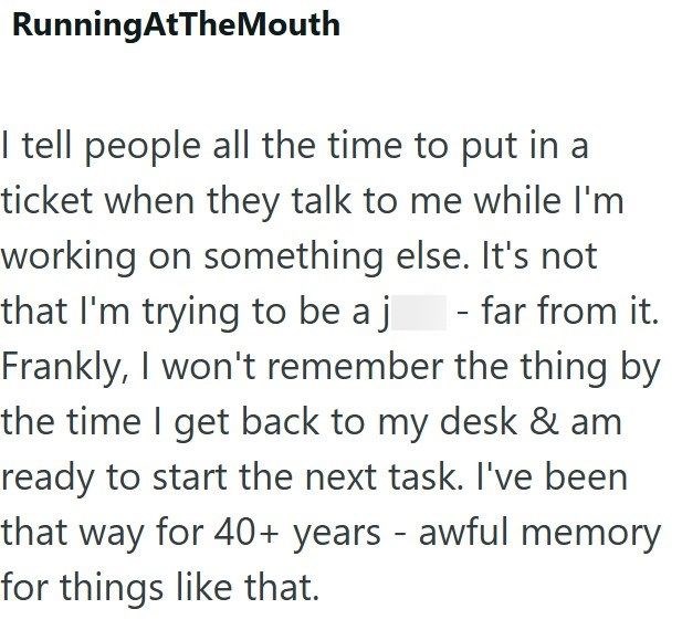 RunningAtTheMouth I tell people all the time to put in a ticket when they talk to me while I'm working on something else. It's not that I'm trying to be a j - far from it. Frankly, I won't remember the thing by the time I get back to my desk & am ready to start the next task. I've been that way for 40+ years - awful memory for things like that.