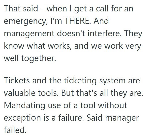 That said when I get a call for an emergency, I'm THERE. And management doesn't interfere. They know what works, and we work very well together. Tickets and the ticketing system are valuable tools. But that's all they are. Mandating use of a tool without exception is a failure. Said manager failed.