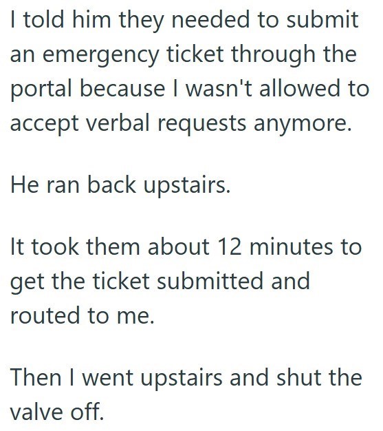 I told him they needed to submit an emergency ticket through the portal because I wasn't allowed to accept verbal requests anymore. He ran back upstairs. It took them about 12 minutes to get the ticket submitted and routed to me. Then I went upstairs and shut the valve off.