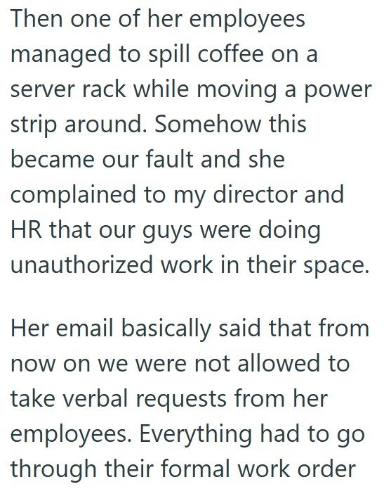 Then one of her employees managed to spill coffee on a server rack while moving a power strip around. Somehow this became our fault and she complained to my director and HR that our guys were doing unauthorized work in their space. Her email basically said that from now on we were not allowed to take verbal requests from her employees. Everything had to go through their formal work order