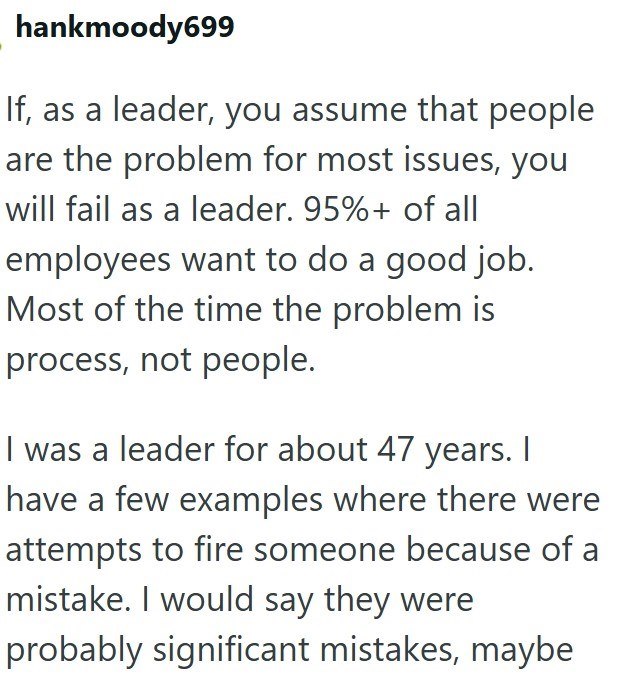 hankmoody699 If, as a leader, you assume that people are the problem for most issues, you will fail as a leader. 95%+ of all employees want to do a good job. Most of the time the problem is process, not people. I was a leader for about 47 years. I have a few examples where there were attempts to fire someone because of a mistake. I would say they were probably significant mistakes, maybe