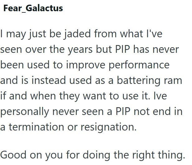 Fear_Galactus I may just be jaded from what I've seen over the years but PIP has never been used to improve performance and is instead used as a battering ram if and when they want to use it. Ive personally never seen a PIP not end in a termination or resignation. Good on you for doing the right thing.