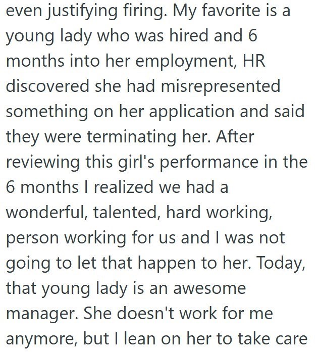 even justifying firing. My favorite is a young lady who was hired and 6 months into her employment, HR discovered she had misrepresented something on her application and said they were terminating her. After reviewing this girl's performance in the 6 months I realized we had a wonderful, talented, hard working, person working for us and I was not going to let that happen to her. Today, that young lady is an awesome manager. She doesn't work for me anymore, but I lean on her to take care