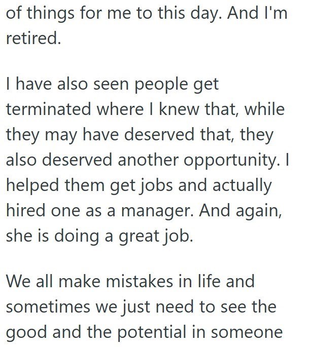 of things for me to this day. And I'm retired. I have also seen people get terminated where I knew that, while they may have deserved that, they also deserved another opportunity. I helped them get jobs and actually hired one as a manager. And again, she is doing a great job. We all make mistakes in life and sometimes we just need to see the good and the potential in someone