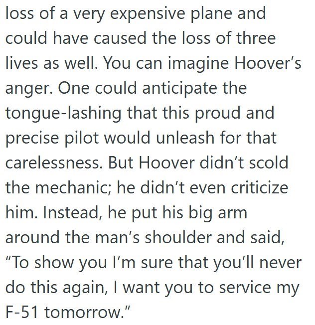 loss of a very expensive plane and could have caused the loss of three lives as well. You can imagine Hoover's anger. One could anticipate the tongue-lashing that this proud and precise pilot would unleash for that carelessness. But Hoover didn't scold the mechanic; he didn't even criticize him. Instead, he put his big arm around the man's shoulder and said, "To show you I'm sure that you'll never do this again, I want you to service my F-51 tomorrow."