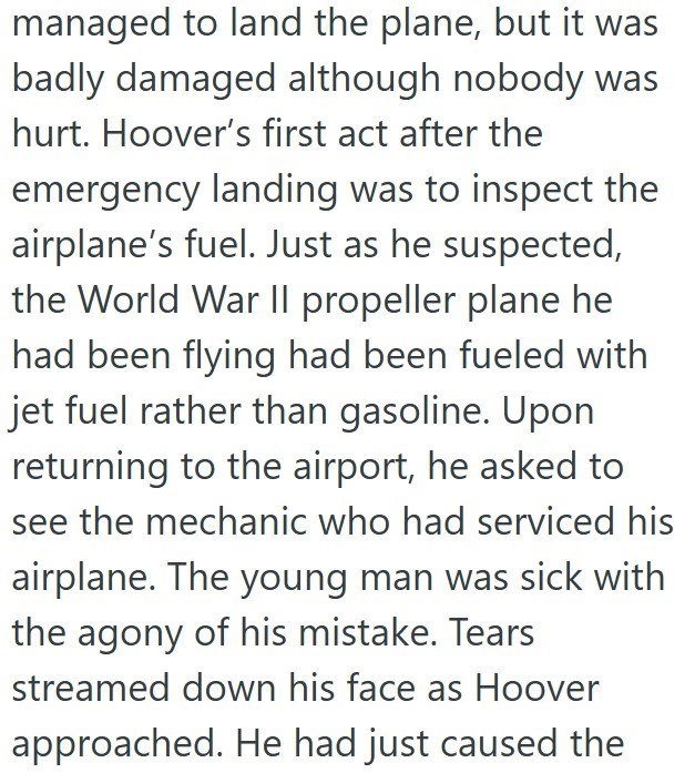 managed to land the plane, but it was badly damaged although nobody was hurt. Hoover's first act after the emergency landing was to inspect the airplane's fuel. Just as he suspected, the World War II propeller plane he had been flying had been fueled with jet fuel rather than gasoline. Upon returning to the airport, he asked to see the mechanic who had serviced his airplane. The young man was sick with the agony of his mistake. Tears streamed down his face as Hoover approached. He had just cause