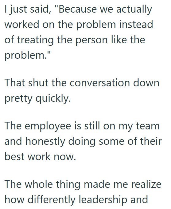 I just said, "Because we actually worked on the problem instead of treating the person like the problem." That shut the conversation down pretty quickly. The employee is still on my team and honestly doing some of their best work now. The whole thing made me realize how differently leadership and