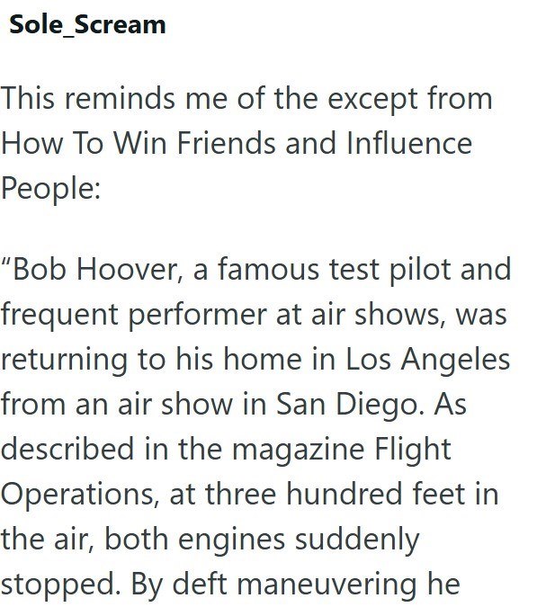 Sole Scream This reminds me of the except from How To Win Friends and Influence People: "Bob Hoover, a famous test pilot and frequent performer at air shows, was returning to his home in Los Angeles from an air show in San Diego. As described in the magazine Flight Operations, at three hundred feet in the air, both engines suddenly stopped. By deft maneuvering he