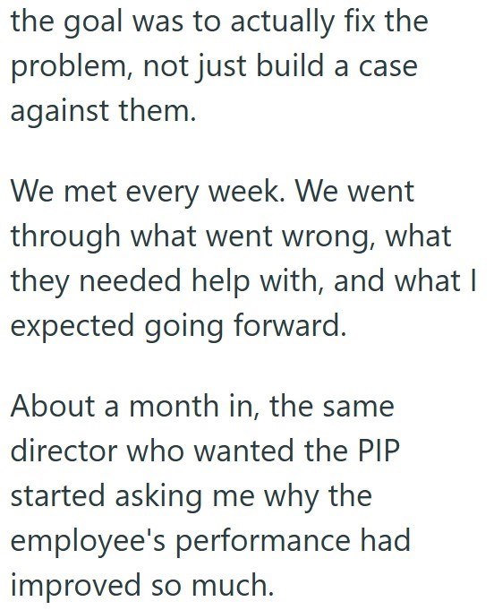 the goal was to actually fix the problem, not just build a case against them. We met every week. We went through what went wrong, what they needed help with, and what I expected going forward. About a month in, the same director who wanted the PIP started asking me why the employee's performance had improved so much.