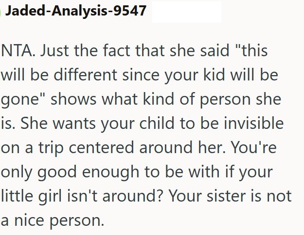 Jaded-Analysis-9547 NTA. Just the fact that she said "this will be different since your kid will be gone" shows what kind of person she is. She wants your child to be invisible on a trip centered around her. You're only good enough to be with if your little girl isn't around? Your sister is not a nice person.