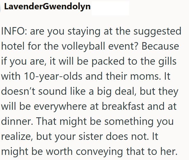 LavenderGwendolyn INFO: are you staying at the suggested hotel for the volleyball event? Because if you are, it will be packed to the gills with 10-year-olds and their moms. It doesn't sound like a big deal, but they will be everywhere at breakfast and at dinner. That might be something you realize, but your sister does not. It might be worth conveying that to her.