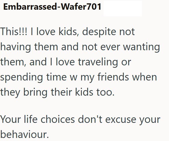 Embarrassed-Wafer701 This!!! I love kids, despite not having them and not ever wanting them, and I love traveling or spending time w my friends when they bring their kids too. Your life choices don't excuse your behaviour.