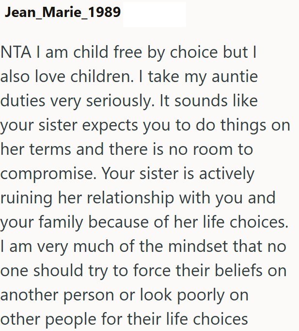 Jean Marie_1989 NTA I am child free by choice but I also love children. I take my auntie duties very seriously. It sounds like your sister expects you to do things on her terms and there is no room to compromise. Your sister is actively ruining her relationship with you and your family because of her life choices. I am very much of the mindset that no one should try to force their beliefs on another person or look poorly on other people for their life choices