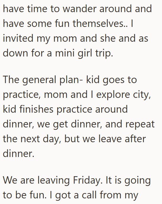 have time to wander around and have some fun themselves.. I invited my mom and she and as down for a mini girl trip. The general plan- kid goes to practice, mom and I explore city, kid finishes practice around dinner, we get dinner, and repeat the next day, but we leave after dinner. We are leaving Friday. It is going to be fun. I got a call from my