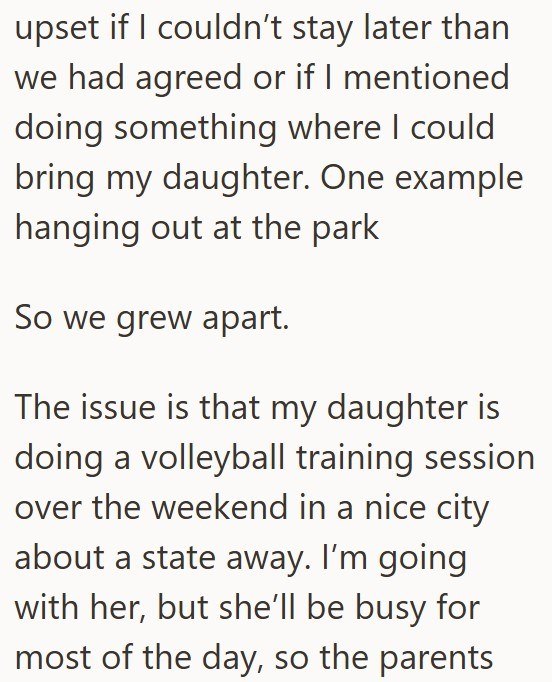 upset if I couldn't stay later than we had agreed or if I mentioned doing something where I could bring my daughter. One example hanging out at the park So we grew apart. The issue is that my daughter is doing a volleyball training session over the weekend in a nice city about a state away. I'm going with her, but she'll be busy for most of the day, so the parents