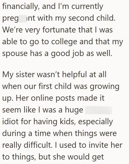 financially, and I'm currently preg int with my second child. We're very fortunate that I was able to go to college and that my spouse has a good job as well. My sister wasn't helpful at all when our first child was growing up. Her online posts made it seem like I was a huge idiot for having kids, especially during a time when things were really difficult. I used to invite her to things, but she would get