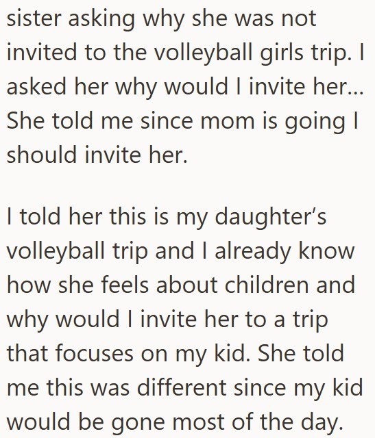sister asking why she was not invited to the volleyball girls trip. I asked her why would I invite her... She told me since mom is going | should invite her. I told her this is my daughter's volleyball trip and I already know how she feels about children and why would I invite her to a trip that focuses on my kid. She told me this was different since my kid would be gone most of the day.
