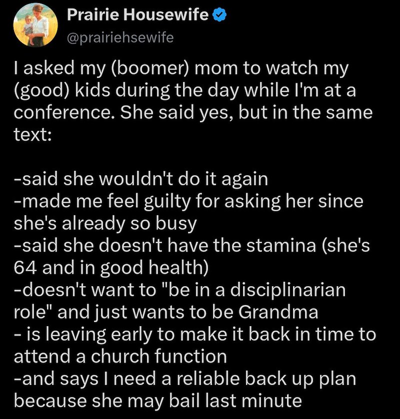 Prairie Housewife @prairiehsewife I asked my (boomer) mom to watch my (good) kids during the day while I'm at a conference. She said yes, but in the same text: -said she wouldn't do it again -made me feel guilty for asking her since she's already so busy -said she doesn't have the stamina (she's 64 and in good health) -doesn't want to "be in a disciplinarian role" and just wants to be Grandma - is leaving early to make it back in time to attend a church function -and says I need a reliable back