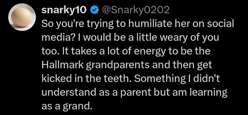 snarky10 ❤ @Snarky0202 So you're trying to humiliate her on social media? I would be a little weary of you too. It takes a lot of energy to be the Hallmark grandparents and then get kicked in the teeth. Something I didn't understand as a parent but am learning as a grand.