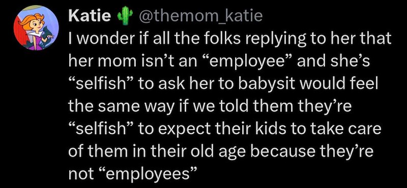 Katie @themom_katie I wonder if all the folks replying to her that her mom isn't an “employee” and she's “selfish” to ask her to babysit would feel the same way if we told them they're "selfish" to expect their kids to take care of them in their old age because they're not "employees”