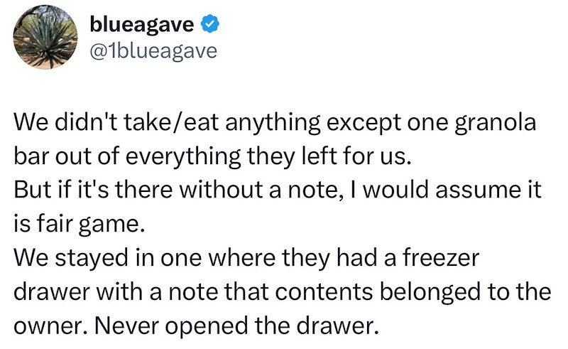 blueagave @1blueagave We didn't take/eat anything except one granola bar out of everything they left for us. But if it's there without a note, I would assume it is fair game. We stayed in one where they had a freezer drawer with a note that contents belonged to the owner. Never opened the drawer.