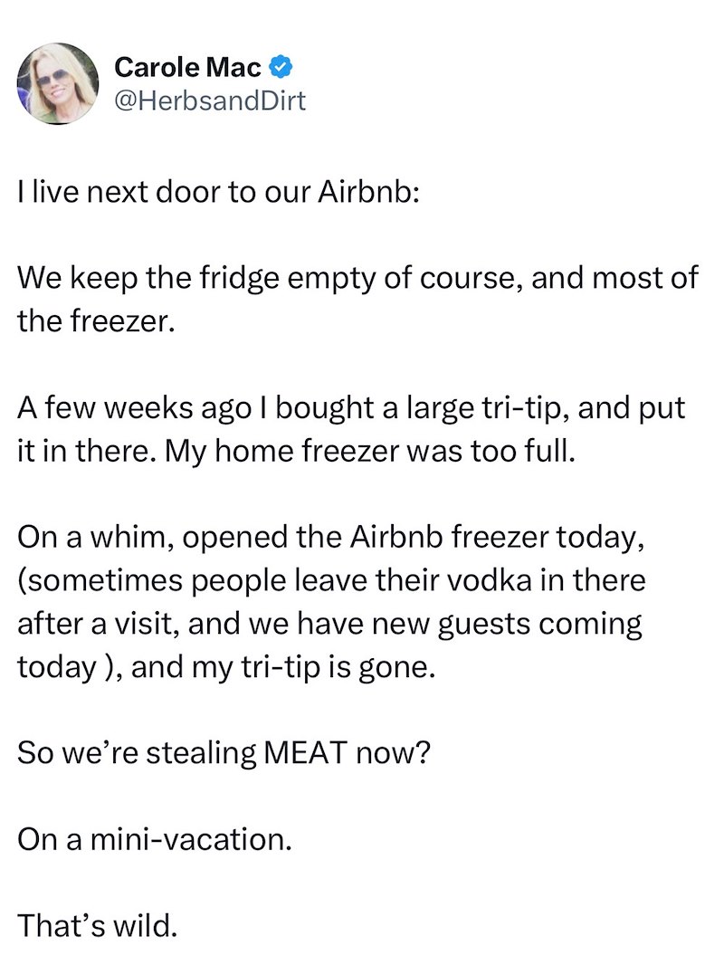 Carole Mac @HerbsandDirt I live next door to our Airbnb: We keep the fridge empty of course, and most of the freezer. A few weeks ago I bought a large tri-tip, and put it in there. My home freezer was too full. On a whim, opened the Airbnb freezer today, (sometimes people leave their vodka in there after a visit, and we have new guests coming today), and my tri-tip is gone. So we're stealing MEAT now? On a mini-vacation. That's wild.
