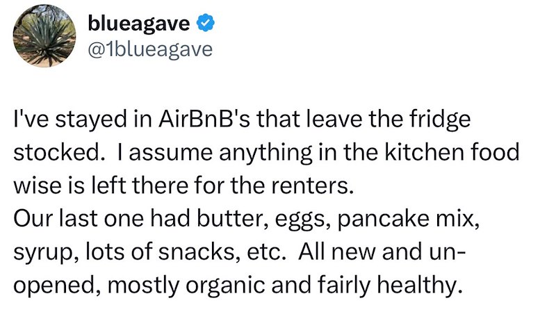 blueagave @1blueagave I've stayed in AirBnB's that leave the fridge stocked. I assume anything in the kitchen food wise is left there for the renters. Our last one had butter, eggs, pancake mix, syrup, lots of snacks, etc. All new and un- opened, mostly organic and fairly healthy.
