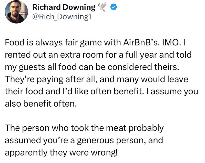 Richard Downing @Rich_Downing1 Food is always fair game with AirBnB's. IMO. I rented out an extra room for a full year and told my guests all food can be considered theirs. They're paying after all, and many would leave their food and I'd like often benefit. I assume you also benefit often. The person who took the meat probably assumed you're a generous person, and apparently they were wrong!