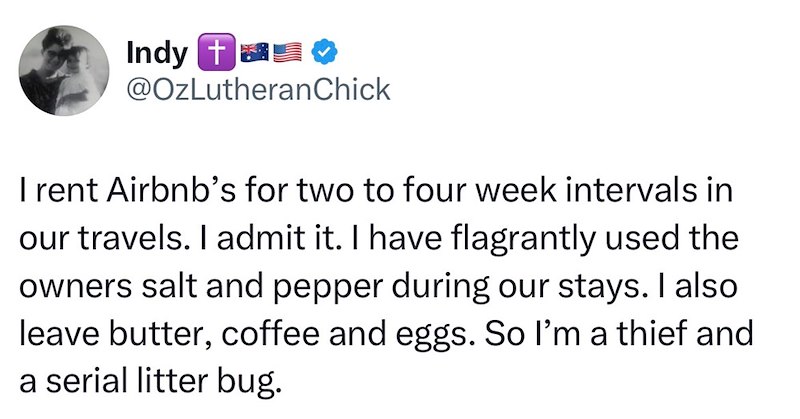 Indy @OzLutheran Chick I rent Airbnb's for two to four week intervals in our travels. I admit it. I have flagrantly used the owners salt and pepper during our stays. I also leave butter, coffee and eggs. So I'm a thief and a serial litter bug.
