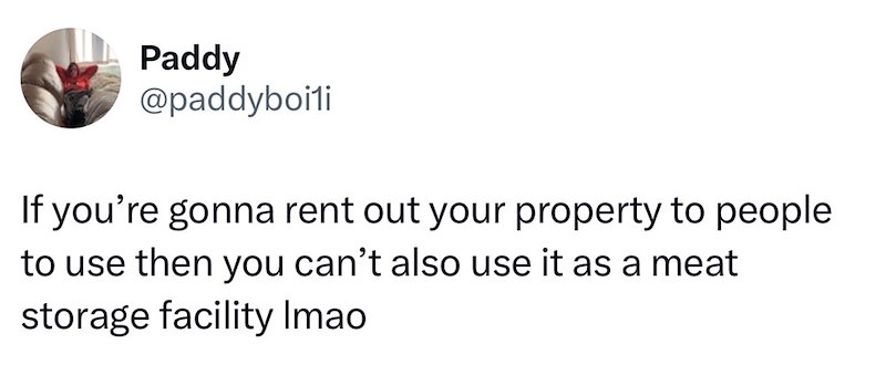Paddy @paddyboili If you're gonna rent out your property to people to use then you can't also use it as a meat storage facility Imao
