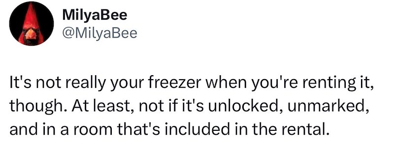 MilyaBee @MilyaBee It's not really your freezer when you're renting it, though. At least, not if it's unlocked, unmarked, and in a room that's included in the rental.