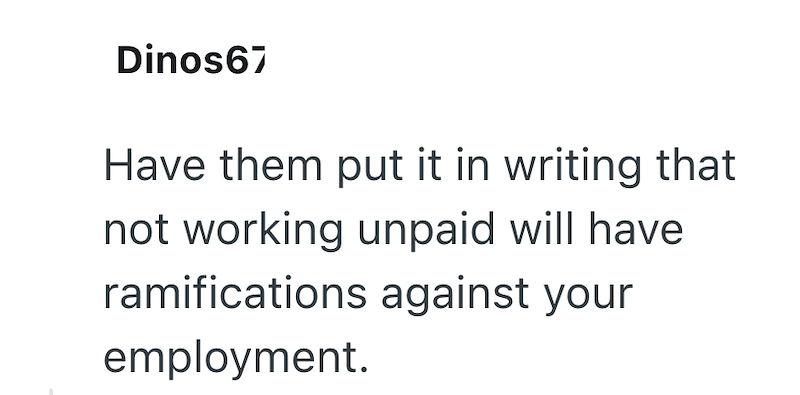 Dinos67 Have them put it in writing that not working unpaid will have ramifications against your employment.