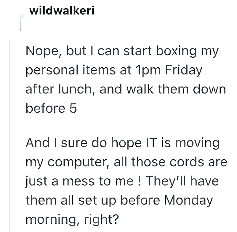wildwalkeri Nope, but I can start boxing my personal items at 1pm Friday after lunch, and walk them down before 5 And I sure do hope IT is moving my computer, all those cords are just a mess to me! They'll have them all set up before Monday morning, right?