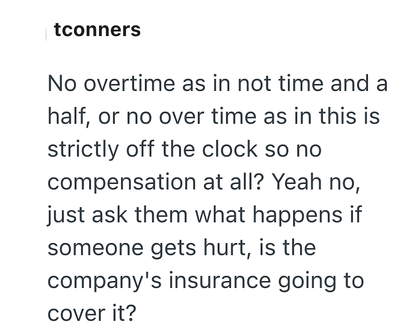 tconners No overtime as in not time and a half, or no over time as in this is strictly off the clock so no compensation at all? Yeah no, just ask them what happens if someone gets hurt, is the company's insurance going to cover it?
