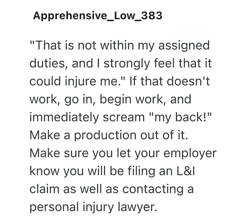 Apprehensive_Low_383 "That is not within my assigned duties, and I strongly feel that it could injure me." If that doesn't work, go in, begin work, and immediately scream "my back!" Make a production out of it. Make sure you let your employer know you will be filing an L&I claim as well as contacting a personal injury lawyer.