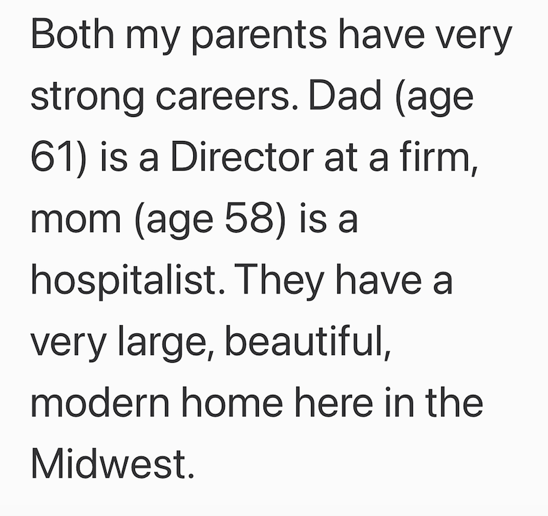 Both my parents have very strong careers. Dad (age 61) is a Director at a firm, mom (age 58) is a hospitalist. They have a very large, beautiful, modern home here in the Midwest.