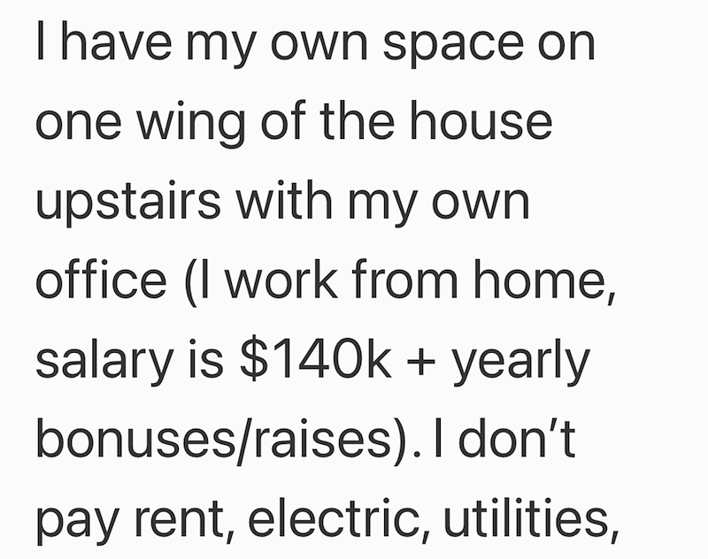 I have my own space on one wing of the house upstairs with my own office (I work from home, salary is $140k+ yearly bonuses/raises). I don't. pay rent, electric, utilities,
