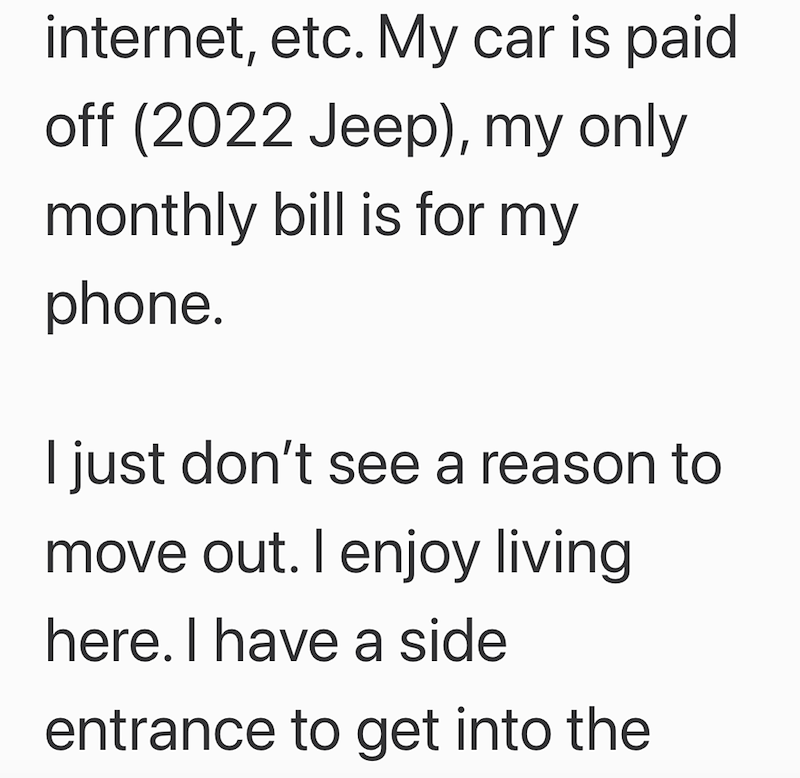 internet, etc. My car is paid off (2022 Jeep), my only monthly bill is for my phone. I just don't see a reason to move out. I enjoy living here. I have a side entrance to get into the